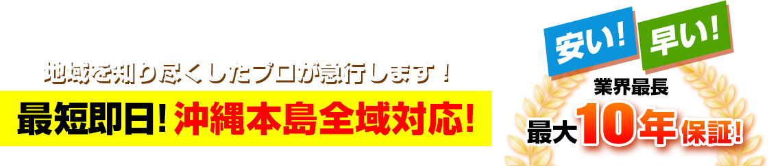地域を知り尽くしたプロが急行します！最短即日！沖縄本島全域対応！安い！早い！業界最長最大10年保証